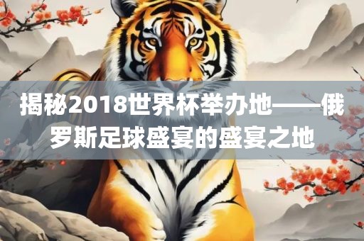 揭秘2018世界杯举办地——俄罗斯足球盛宴的盛宴之地