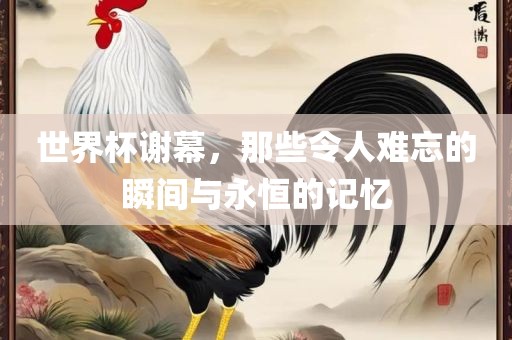 世界杯谢幕，那些令人难忘的瞬间与永恒的记忆