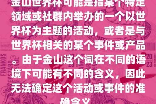 金山世界杯可能是指某个特定领域或社群内举办的一个以世界杯为主题的活动，或者是与世界杯相关的某个事件或产品。由于金山这个词在不同的语境下可能有不同的含义，因此无法确定这个活动或事件的准确含义。