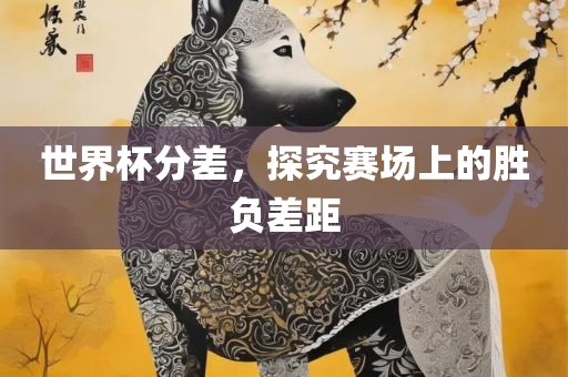 世界杯分差，探究赛场上的胜负差距