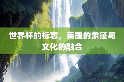 世界杯的标志，荣耀的象征与文化的融合