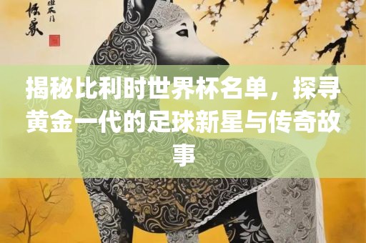 揭秘比利时世界杯名单，探寻黄金一代的足球新星与传奇故事
