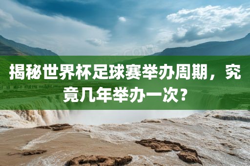 揭秘世界杯足球赛举办周期，究竟几年举办一次？