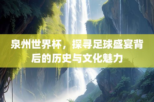 泉州世界杯，探寻足球盛宴背后的历史与文化魅力