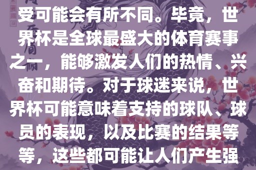 关于世界杯心情，每个人的感受可能会有所不同。毕竟，世界杯是全球最盛大的体育赛事之一，能够激发人们的热情、兴奋和期待。对于球迷来说，世界杯可能意味着支持的球队、球员的表现，以及比赛的结果等等，这些都可能让人们产生强烈的情感反应。