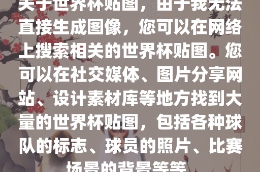关于世界杯贴图，由于我无法直接生成图像，您可以在网络上搜索相关的世界杯贴图。您可以在社交媒体、图片分享网站、设计素材库等地方找到大量的世界杯贴图，包括各种球队的标志、球员的照片、比赛场景的背景等等。