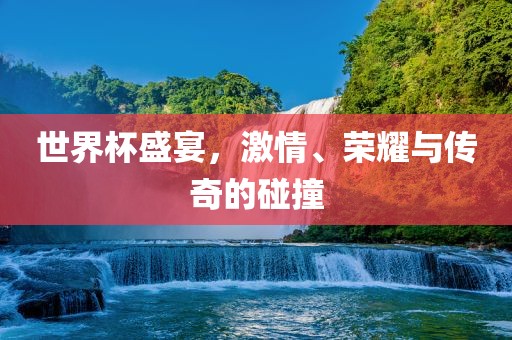 世界杯盛宴，激情、荣耀与传奇的碰撞