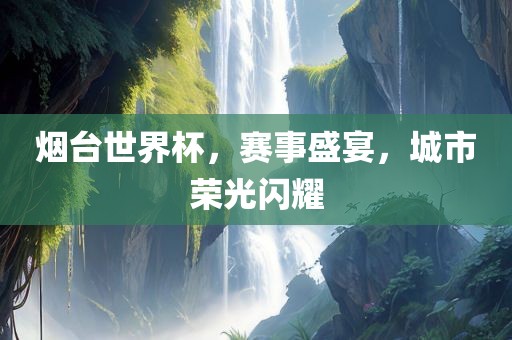 烟台世界杯，赛事盛宴，城市荣光闪耀