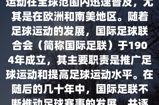 世界杯的由来可以追溯到19世纪末的奥林匹克运动会足球比赛。在随后的几十年里，足球运动在全球范围内迅速普及，尤其是在欧洲和南美地区。随着足球运动的发展，国际足球联合会（简称国际足联）于1904年成立，其主要职责是推广足球运动和提高足球运动水平。在随后的几十年中，国际足联不断推动足球赛事的发展，并逐渐形成了一系列的足球赛事体系。其中最为著名的就是世界杯足球赛。