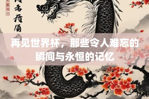 再见世界杯，那些令人难忘的瞬间与永恒的记忆