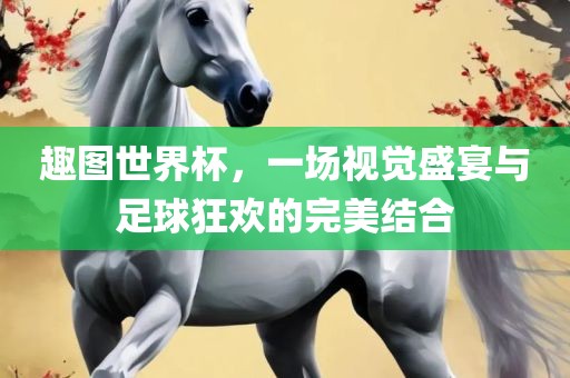 趣图世界杯，一场视觉盛宴与足球狂欢的完美结合
