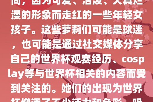 世界杯萝莉指的是在世界杯期间，因为可爱、活泼、天真烂漫的形象而走红的一些年轻女孩子。这些萝莉们可能是球迷，也可能是通过社交媒漯河市盈旭机械设备有限公司体分享自己的世界杯观赛经历、cosplay等与世界杯相关的内容而受到关注的。她们的出现为世界杯增添了不少活力和色彩，吸引了众多粉丝和关注者。