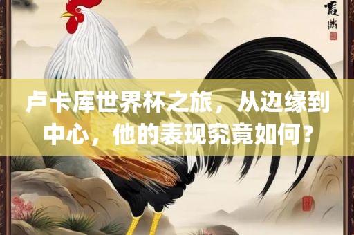 卢卡库世界杯之旅，从边缘到中心，他的表现究竟如何？