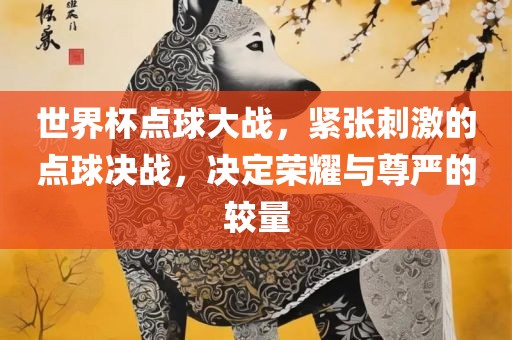 世界杯点球大战，紧张刺激的点球决战，决定荣耀与尊严的较量