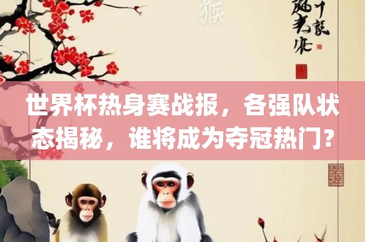世界杯热身赛战报，各强队状态揭秘，谁将成为夺冠热门？