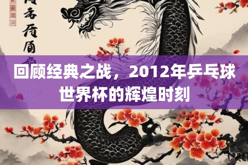 回顾经典之战，2012年乒乓球世界杯的辉煌时刻