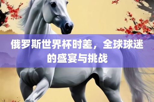 俄罗斯世界杯时差，全球球迷的盛宴与挑战