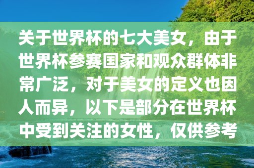 关于世界杯的七大美女，由于世界杯参赛国家和观众群体非常广泛，对于美女的定义也因人而异，以下是部分在世界杯中受到关注的女性，仅供参考