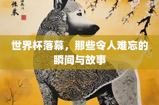 世界杯落幕，那些令人难忘的瞬间与故事