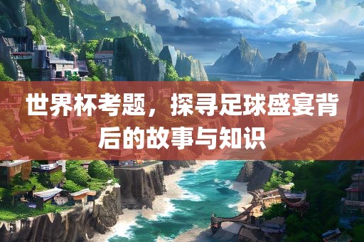 世界杯考题，探寻足球盛宴背后的故事与知识
