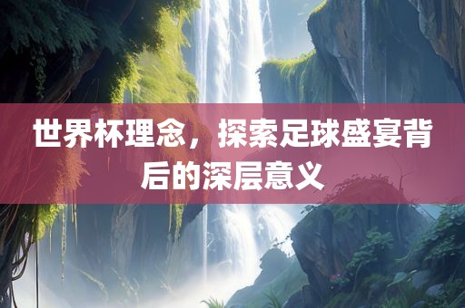 世界杯理念，探索足球盛宴背后的深层意义