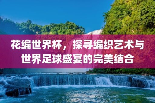 花编世界杯，探寻编织艺术与世界足球盛宴的完美结合