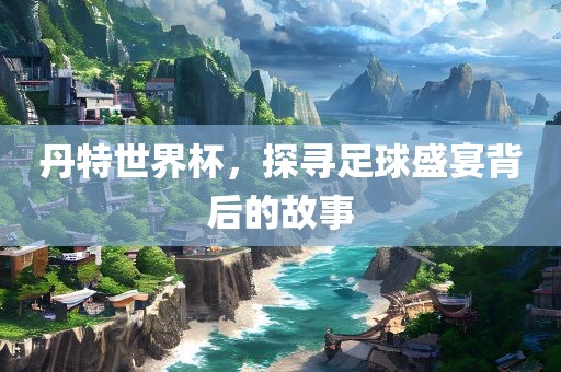 丹特世界杯，探寻足球盛宴背后的故事