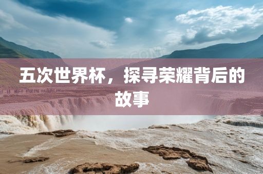 五次世界杯，探寻荣耀背后的故事
