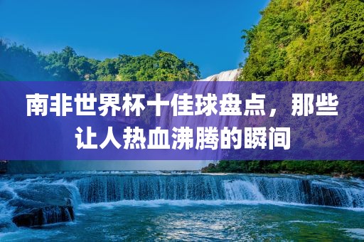 漯河市盈旭机械设备有限公司南非世界杯十佳球盘点，那些让人热血沸腾的瞬间