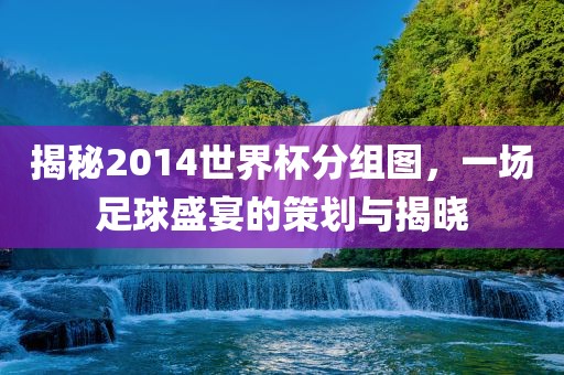揭秘2014世界杯分组图，一场足球盛宴的策划与揭晓