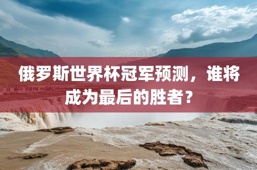 俄罗斯世界杯冠军预测，谁将成为最后的胜者？