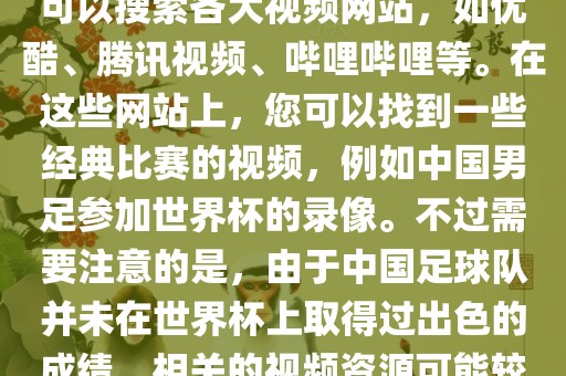 关于中国足球世界杯的视频，您可以搜索各大视频网站，如优酷、腾讯视频、哔哩哔哩等。在这些网站上，您可以找到一些经典比赛的视频，例如中国男足参加世界杯的录像。不过需要注意的是，由于中国足球队并未在世界杯上取得过出色的成绩，相关的视频资源可能较少。