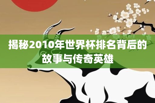 揭秘2010年世界杯排名背后的故事与传奇英雄