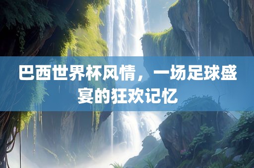巴西世界杯风情，一场足球盛宴的狂欢记忆