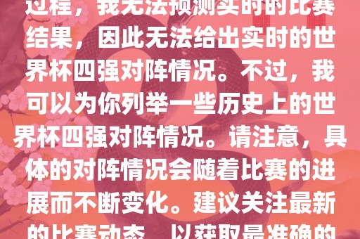 由于世界杯比赛是一个动态的过程，我无法预测实时的比赛结果，因此无法给出实时的世界杯四强对阵情况。不过，我可以为你列举一些历史上的世界杯四强对阵情况。请注意，具体的对阵情况会随着比赛的进展而不断变化。建议关注最新的比赛动态，以获取最准确的信息。