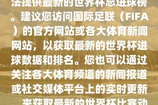 根据我所掌握的信息，暂时无法提供最新的世界杯总进球榜。建议您访问国际足联（FIFA）的官方网站或各大体育新闻网站，以获取最新的世界杯进球数据和排名。您也可以通过关注各大体育频道的新闻报道或社交媒体平台上的实时更新，来获取最新的世界杯比赛动态和进球信息。