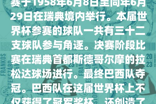 1. 比赛时间，1958年瑞典世界杯是第6届世界杯足球赛事。比赛于1958年6月8日至同年6月29日在瑞典境内举行。本届世界杯参赛的球队一共有三十二支球队参与角逐。决赛阶段比赛在瑞典首都斯德哥尔摩的拉松达球场进行。最终巴西队夺冠。巴西队在这届世界杯上不仅获得了冠军奖杯，还创造了著名的桑巴军团，为后来的足球历史留下了深刻的印记。漯河市盈旭机械设备有限公司