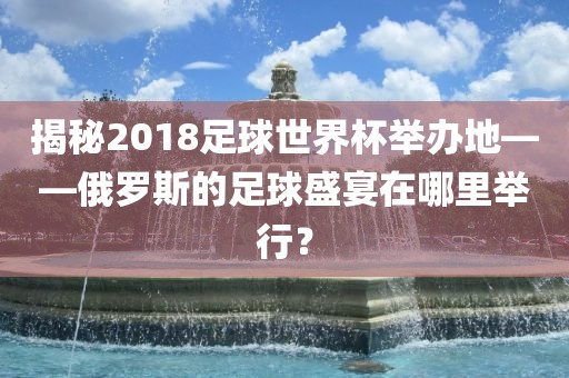 揭秘2018足球世界杯举办地——俄罗斯的足球盛宴在哪里举行？