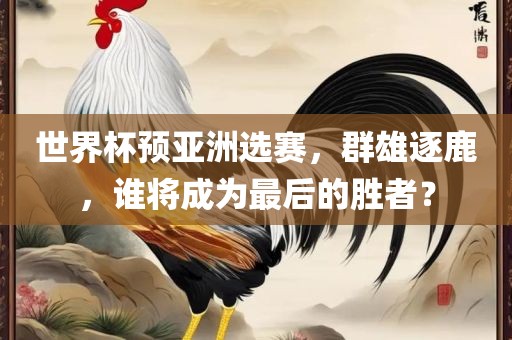 世界杯预亚洲选赛，群雄逐鹿，谁将成为最后的胜者？