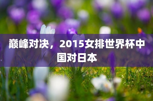 巅峰对决，2015女排世界杯中国对日本