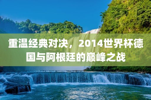 重温经典对决，2014世界杯德国与阿根廷的巅峰之战