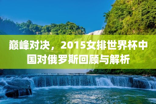 巅峰对决，2015女排世界杯中国对俄罗斯回顾与解析