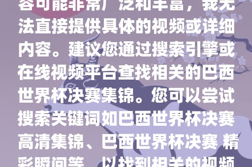 由于巴西世界杯决赛集锦的内容可能非常广泛和丰富，我无法直接提供具体的视频或详细内容。建议您通过搜索引擎或在线视频平台查找相关的巴西世界杯决赛集锦。您可以尝试搜索关键词如巴西世界杯决赛 高清集锦、巴西世界杯决赛 精彩瞬间等，以找到相关的视频和报道。