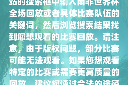 南非世界杯全场回放可以在一些视频网站找到，例如腾讯视频、优酷等。您可以在这些网站的搜索框中输入南非世界杯全场回放或者具体比赛队伍的关键词，然后浏览搜索结果找到您想观看的比赛回放。请注意，由于版权问题，部分比赛可能无法观看。如果您想观看特定的比赛或需要更高质量的回放，建议您通过合法的途径获取授权。此外，请注意遵守当地的法律法规，尊重他人的知识产权。