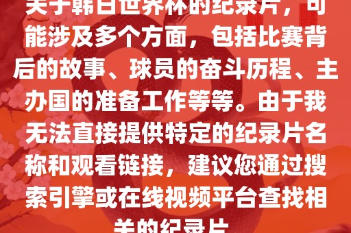 关于韩日世界杯的纪录片，可能涉及多个方面，包括比赛背后的故事、球员的奋斗历程、主办国的准备工作等等。由于我无法直接提供特定的纪录片名称和观看链接，建议您通过搜索引擎或在线视频平台查找相关的纪录片。