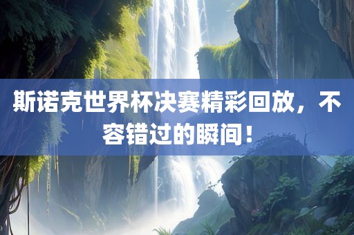 斯诺克世界杯决赛精彩回放，不容错过的瞬间！
