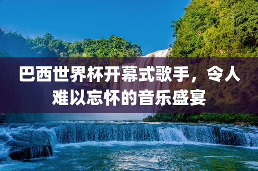巴西世界杯开幕式歌手，令人难以忘怀的音乐盛宴