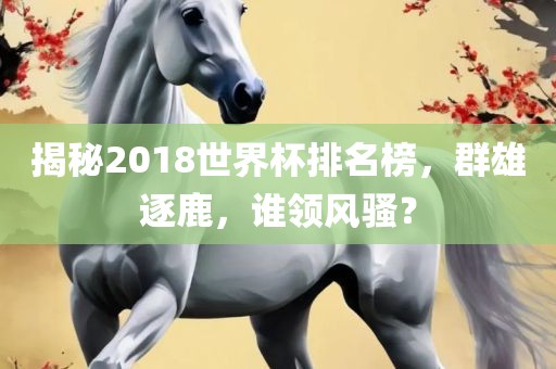 揭秘2018世界杯排名榜，群雄逐鹿，谁领风骚？