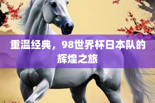 重温经典，98世界杯日本队的辉煌之旅