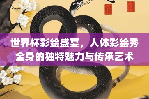 世界杯彩绘盛宴，人体彩绘秀全身的独特魅力与传承艺术